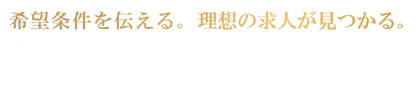 希望条件を伝える。理想の求人が見つかる。 | あなたの希望の転職条件、お聞かせください。まずは簡単10秒登録！