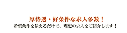 厚待遇・好条件な求人多数！希望条件を伝えるだけで、理想の求人をご紹介します！