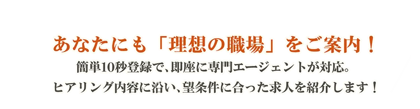 あなたにも「理想の職場」をご案内！簡単10秒登録で、即座に専門エージェントが対応。ヒアリング内容に沿い、希望条件に合った求人を紹介します！