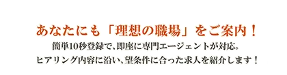 あなたにも「理想の職場」をご案内！簡単10秒登録で、即座に専門エージェントが対応。ヒアリング内容に沿い、希望条件に合った求人を紹介します！