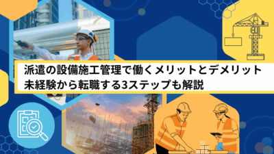 派遣の設備施工管理で働くメリットとデメリット｜未経験から転職する3ステップも解説