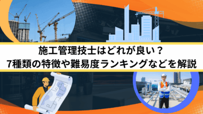 施工管理技士はどれが良い？7種類の特徴や難易度ランキングなどを解説